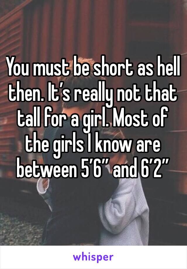 You must be short as hell then. It’s really not that tall for a girl. Most of the girls I know are between 5’6” and 6’2”