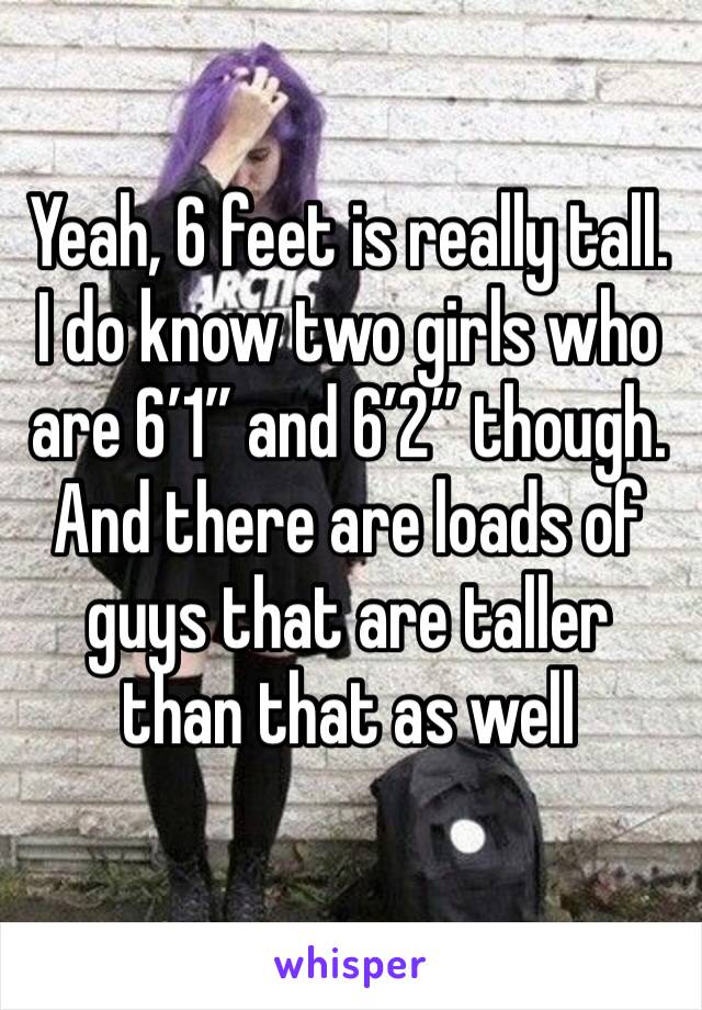 Yeah, 6 feet is really tall. I do know two girls who are 6’1” and 6’2” though. And there are loads of guys that are taller than that as well