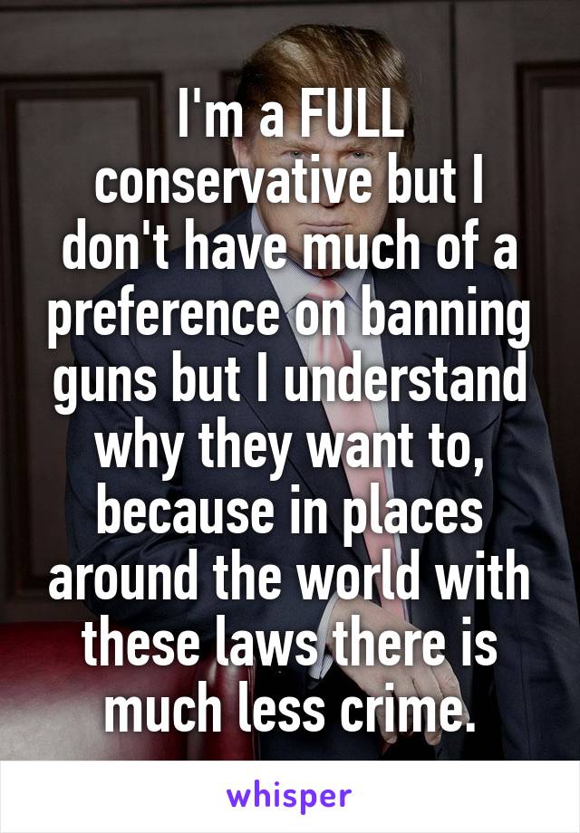 I'm a FULL conservative but I don't have much of a preference on banning guns but I understand why they want to, because in places around the world with these laws there is much less crime.