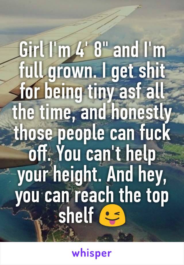 Girl I'm 4' 8" and I'm full grown. I get shit for being tiny asf all the time, and honestly those people can fuck off. You can't help your height. And hey, you can reach the top shelf 😜