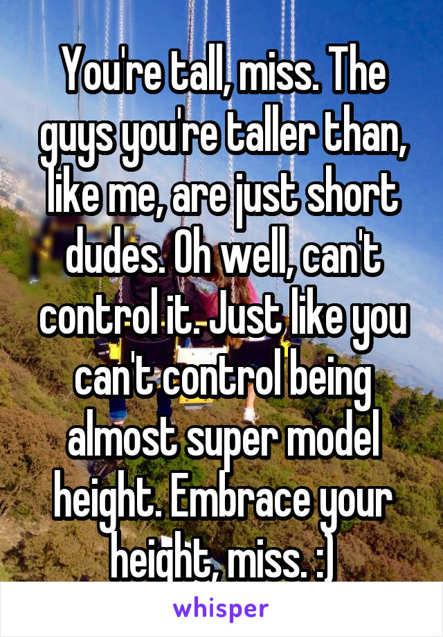 You're tall, miss. The guys you're taller than, like me, are just short dudes. Oh well, can't control it. Just like you can't control being almost super model height. Embrace your height, miss. :)