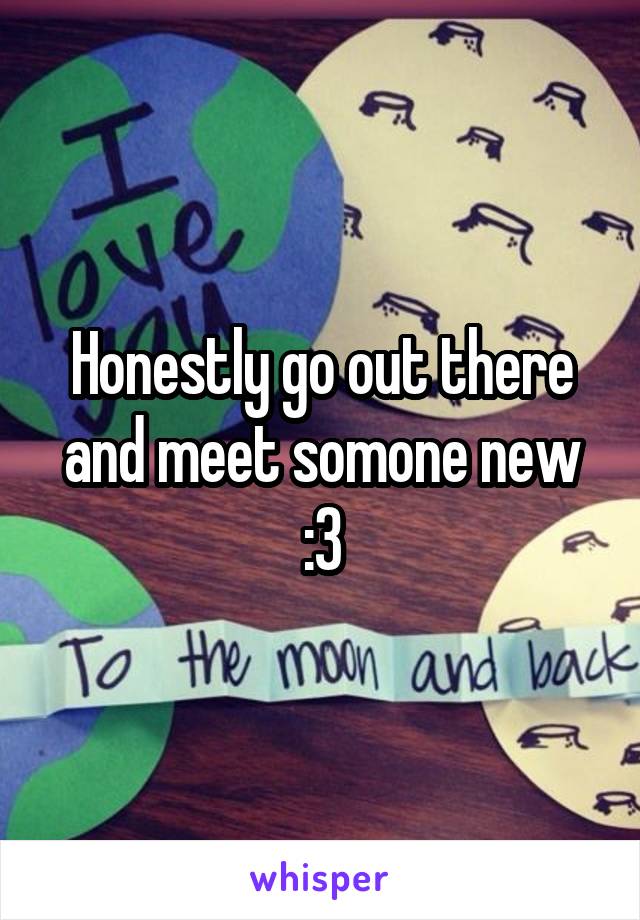 Honestly go out there and meet somone new :3