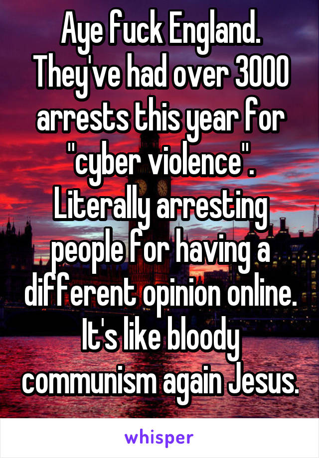 Aye fuck England. They've had over 3000 arrests this year for "cyber violence". Literally arresting people for having a different opinion online. It's like bloody communism again Jesus. 