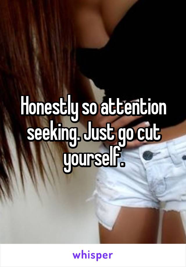 Honestly so attention seeking. Just go cut yourself.