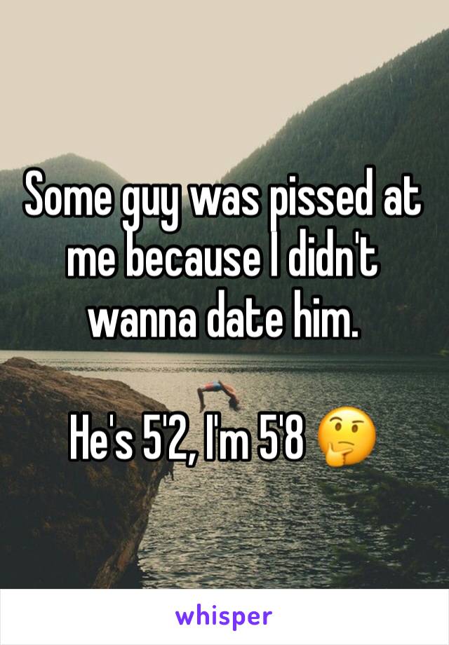 Some guy was pissed at me because I didn't wanna date him. 

He's 5'2, I'm 5'8 🤔