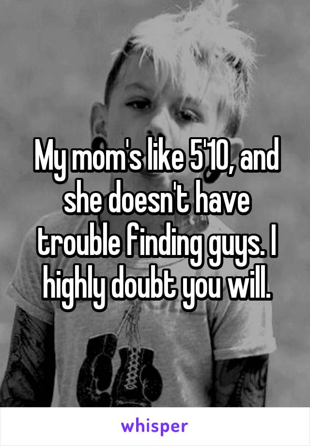 My mom's like 5'10, and she doesn't have trouble finding guys. I highly doubt you will.