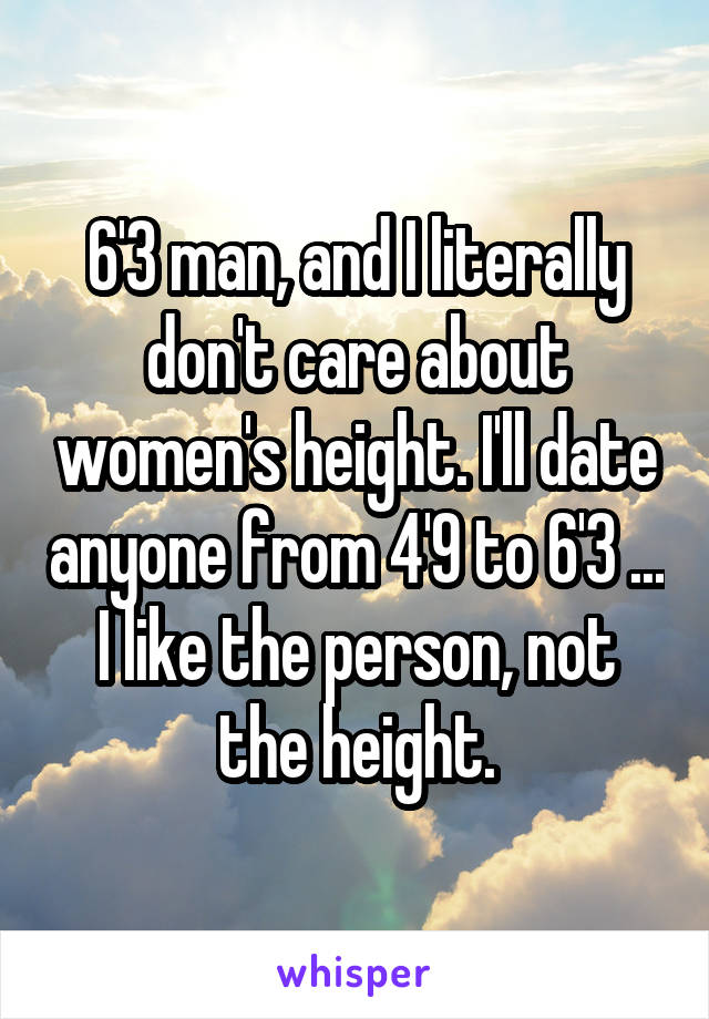 6'3 man, and I literally don't care about women's height. I'll date anyone from 4'9 to 6'3 ... I like the person, not the height.