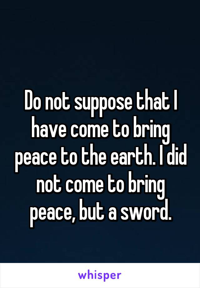  
Do not suppose that I have come to bring peace to the earth. I did not come to bring peace, but a sword.