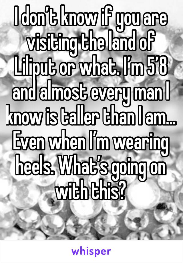 I don’t know if you are visiting the land of Liliput or what. I’m 5’8 and almost every man I know is taller than I am... Even when I’m wearing heels. What’s going on with this? 