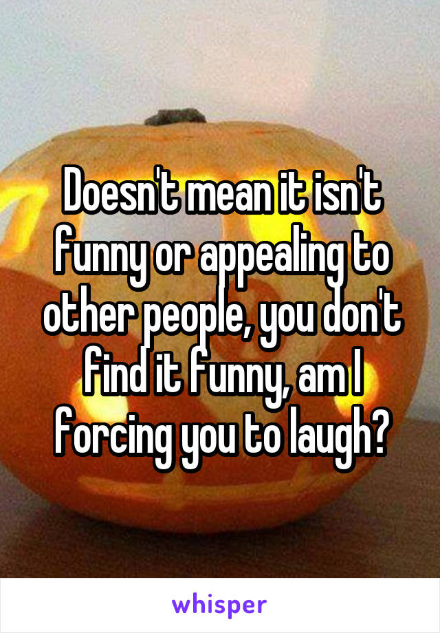 Doesn't mean it isn't funny or appealing to other people, you don't find it funny, am I forcing you to laugh?