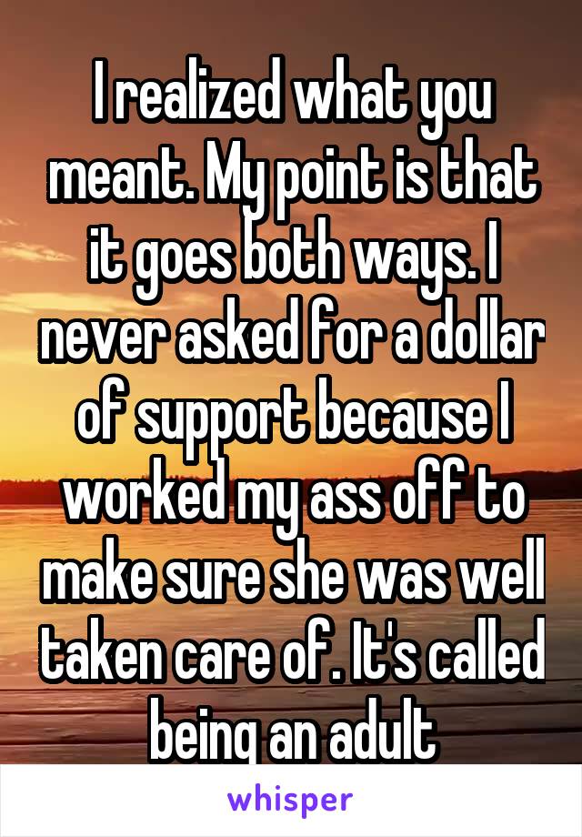 I realized what you meant. My point is that it goes both ways. I never asked for a dollar of support because I worked my ass off to make sure she was well taken care of. It's called being an adult