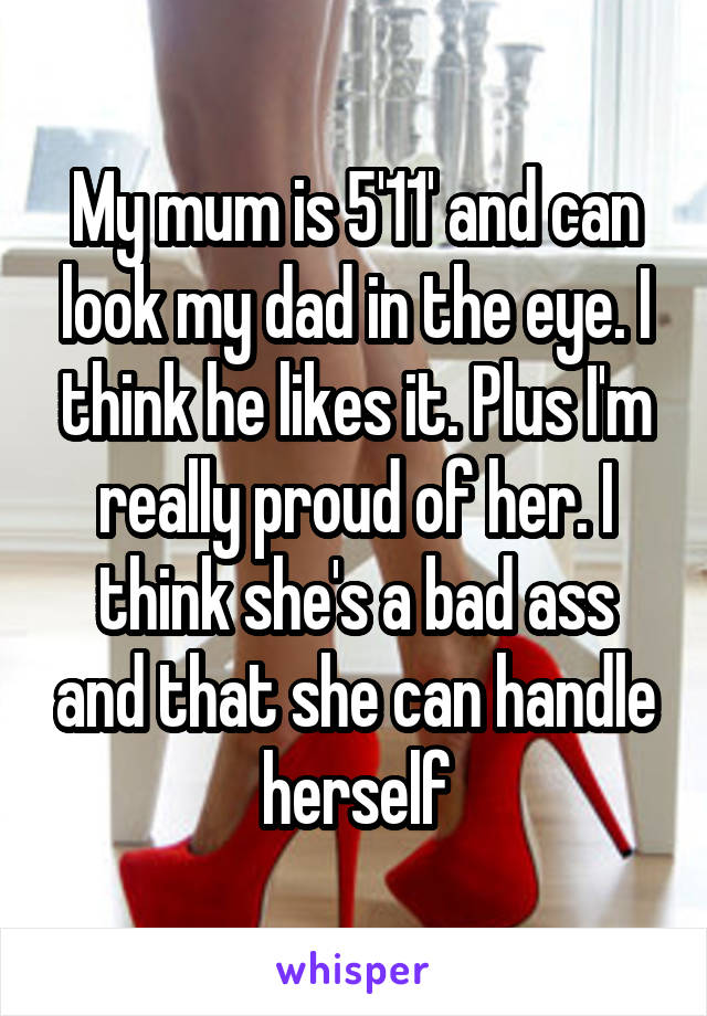 My mum is 5'11' and can look my dad in the eye. I think he likes it. Plus I'm really proud of her. I think she's a bad ass and that she can handle herself