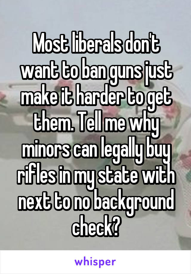 Most liberals don't want to ban guns just make it harder to get them. Tell me why minors can legally buy rifles in my state with next to no background check?