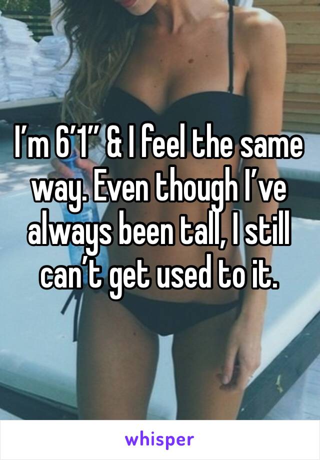 I’m 6’1” & I feel the same way. Even though I’ve always been tall, I still can’t get used to it. 