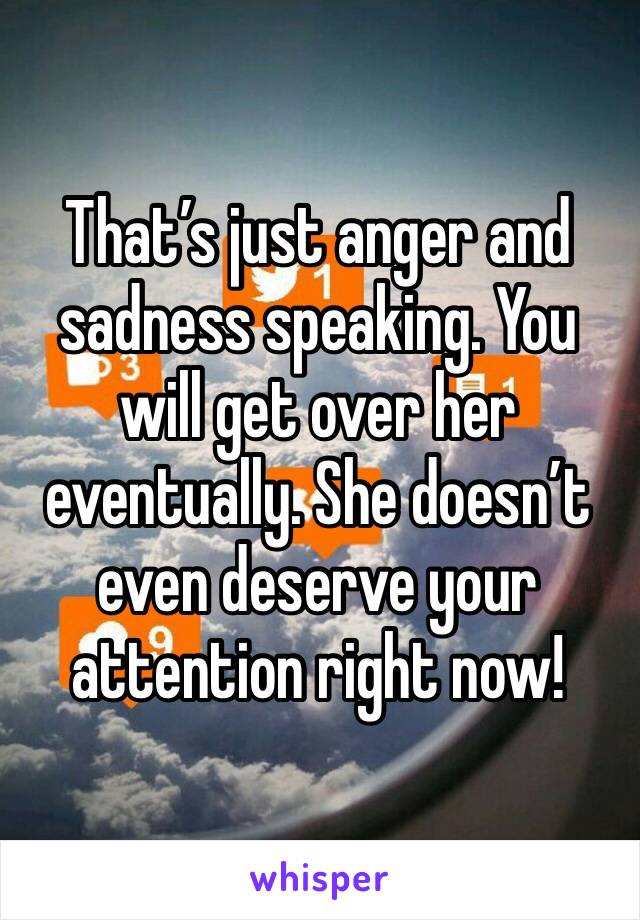 That’s just anger and sadness speaking. You will get over her eventually. She doesn’t even deserve your attention right now!