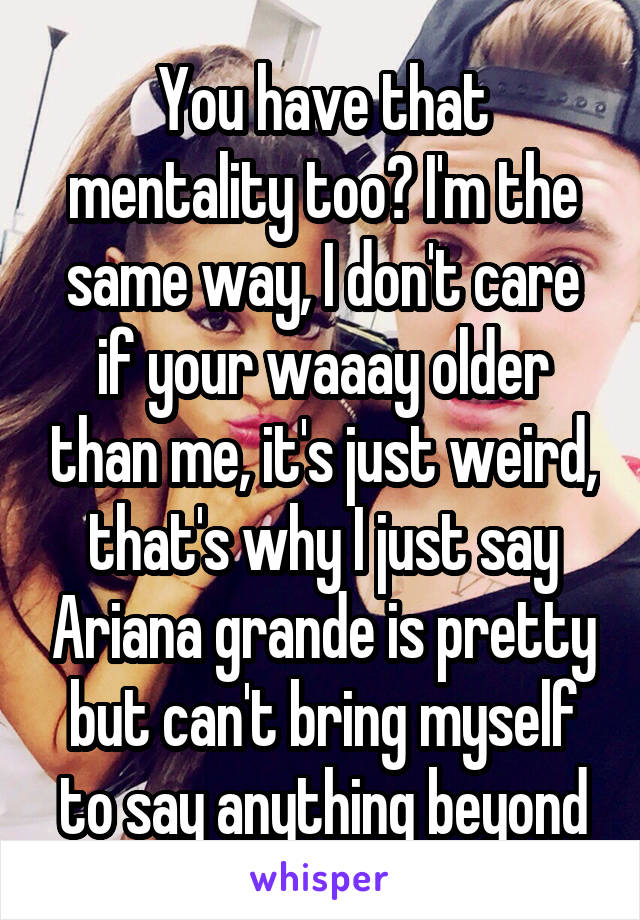 You have that mentality too? I'm the same way, I don't care if your waaay older than me, it's just weird, that's why I just say Ariana grande is pretty but can't bring myself to say anything beyond