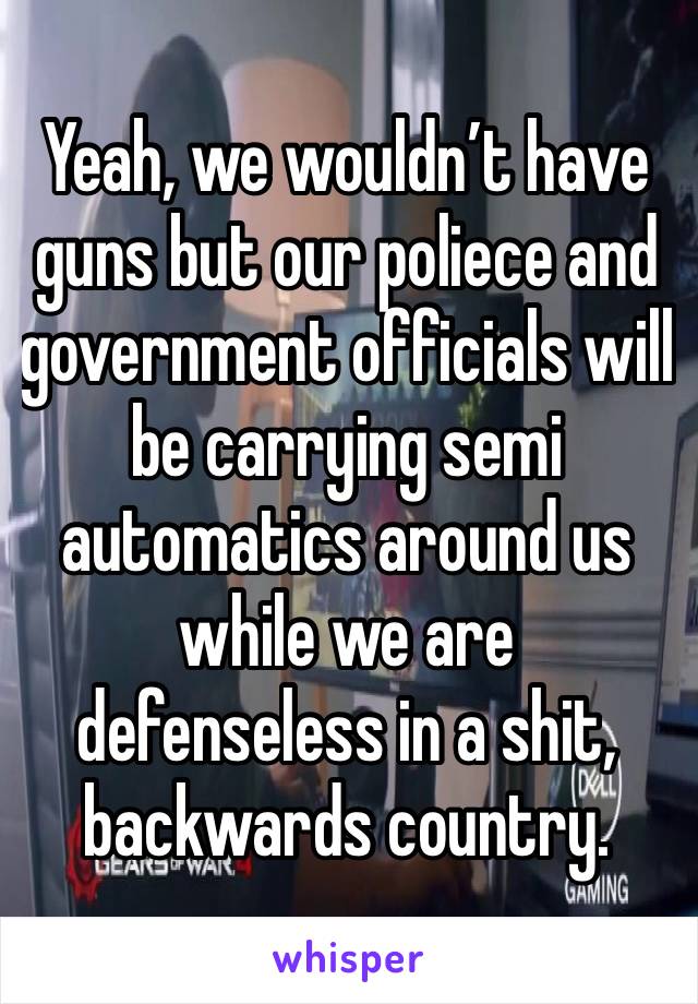 Yeah, we wouldn’t have guns but our poliece and government officials will be carrying semi automatics around us while we are defenseless in a shit, backwards country.