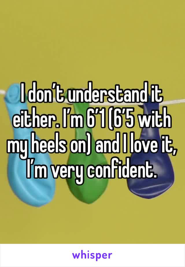 I don’t understand it either. I’m 6’1 (6’5 with my heels on) and I love it, I’m very confident.