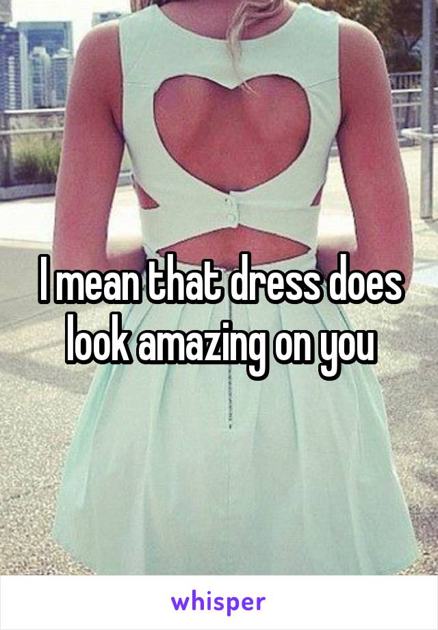 I mean that dress does look amazing on you