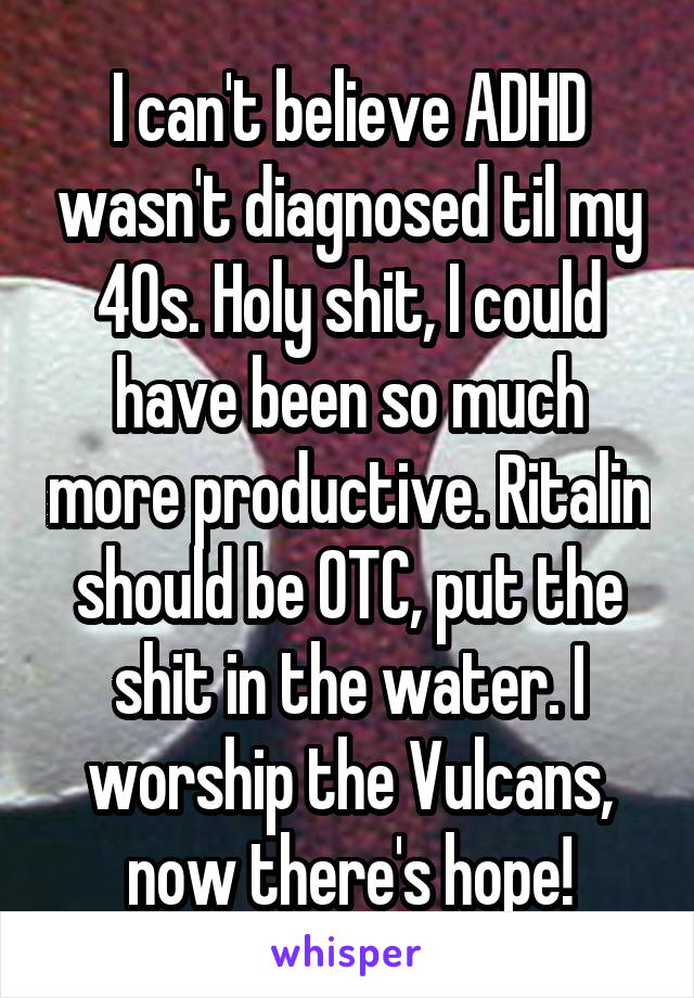 I can't believe ADHD wasn't diagnosed til my 40s. Holy shit, I could have been so much more productive. Ritalin should be OTC, put the shit in the water. I worship the Vulcans, now there's hope!