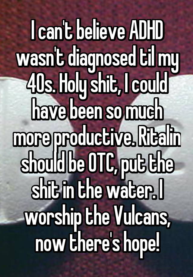 I can't believe ADHD wasn't diagnosed til my 40s. Holy shit, I could have been so much more productive. Ritalin should be OTC, put the shit in the water. I worship the Vulcans, now there's hope!