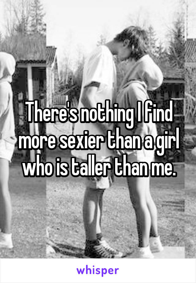 There's nothing I find more sexier than a girl who is taller than me.