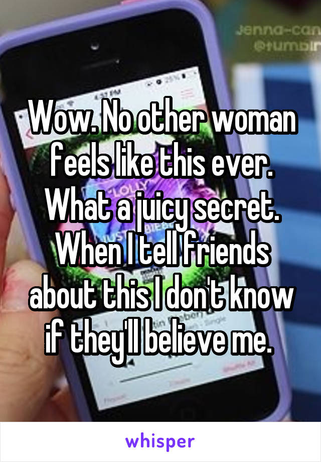 Wow. No other woman feels like this ever. What a juicy secret. When I tell friends about this I don't know if they'll believe me. 