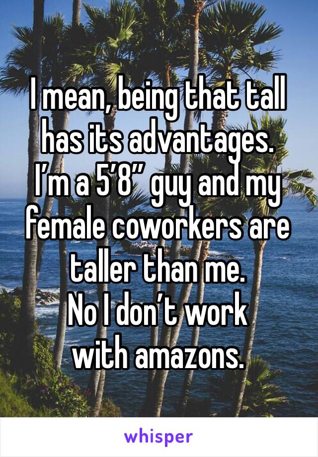 I mean, being that tall has its advantages.
I’m a 5’8” guy and my female coworkers are taller than me.
No I don’t work with amazons.