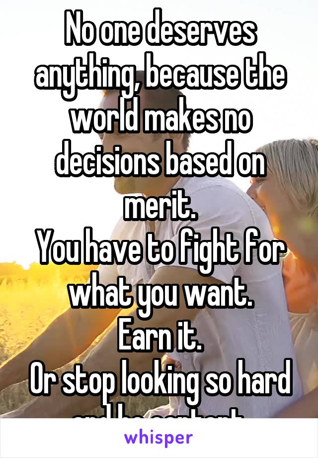 No one deserves anything, because the world makes no decisions based on merit.
You have to fight for what you want.
Earn it.
Or stop looking so hard and be content.