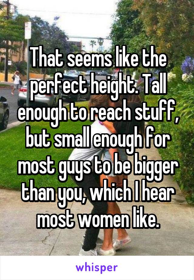 That seems like the perfect height. Tall enough to reach stuff, but small enough for most guys to be bigger than you, which I hear most women like.