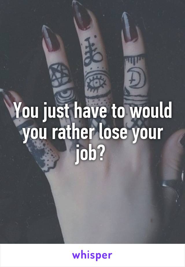 You just have to would you rather lose your job? 