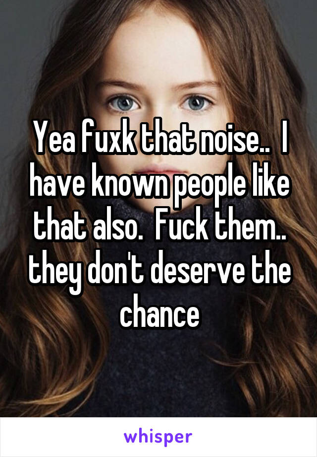 Yea fuxk that noise..  I have known people like that also.  Fuck them.. they don't deserve the chance