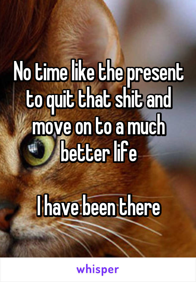 No time like the present to quit that shit and move on to a much better life

I have been there