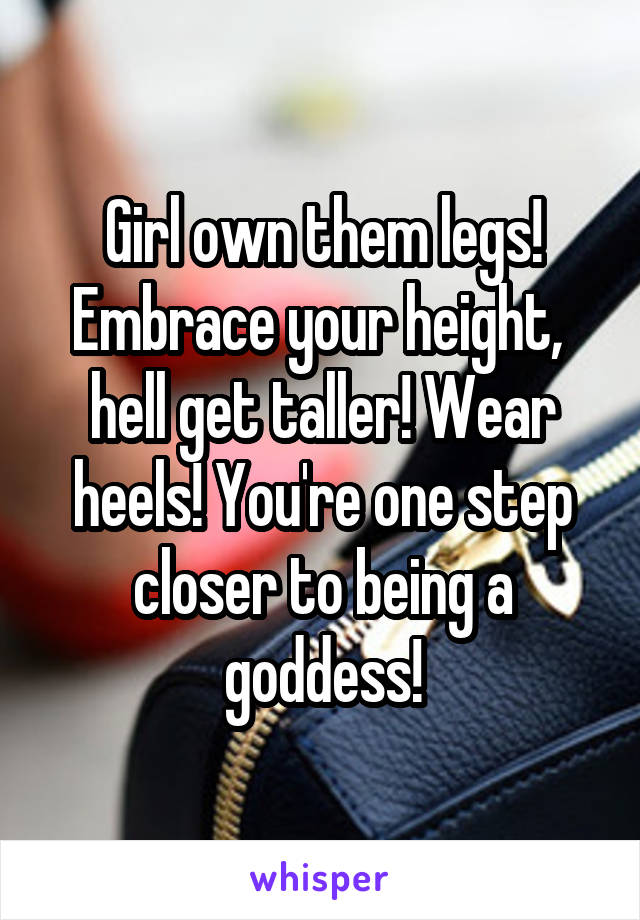 Girl own them legs! Embrace your height,  hell get taller! Wear heels! You're one step closer to being a goddess!