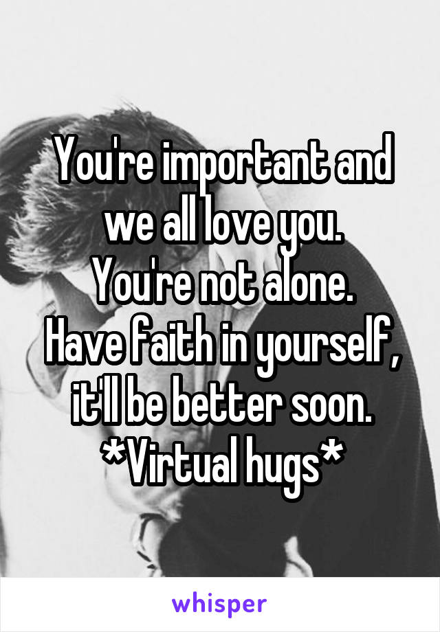 You're important and we all love you.
You're not alone.
Have faith in yourself, it'll be better soon.
*Virtual hugs*