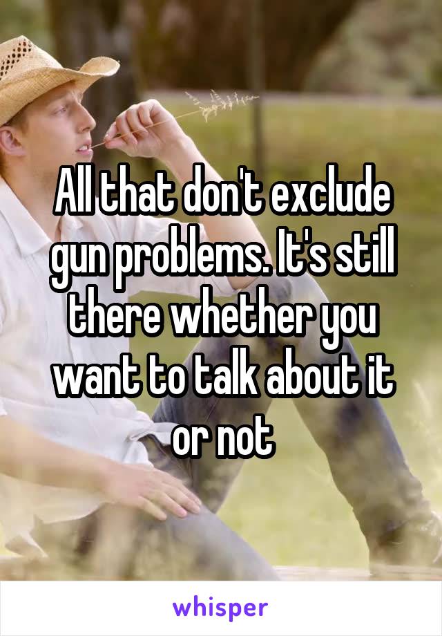 All that don't exclude gun problems. It's still there whether you want to talk about it or not