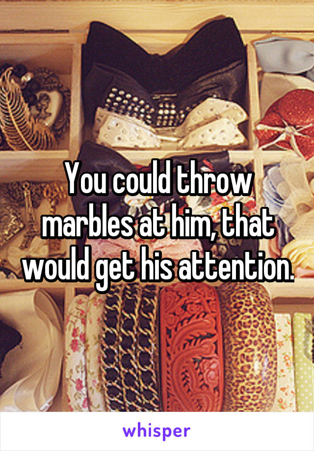 You could throw marbles at him, that would get his attention.