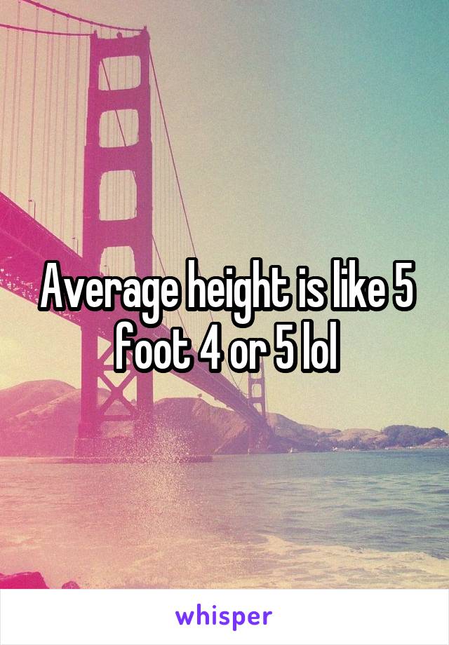 Average height is like 5 foot 4 or 5 lol