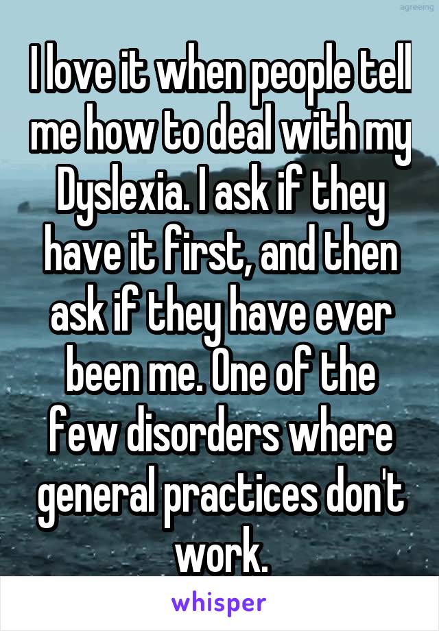 I love it when people tell me how to deal with my Dyslexia. I ask if they have it first, and then ask if they have ever been me. One of the few disorders where general practices don't work.