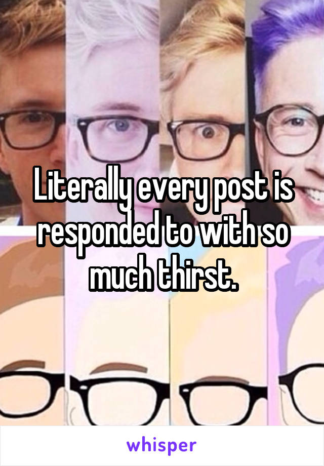 Literally every post is responded to with so much thirst.