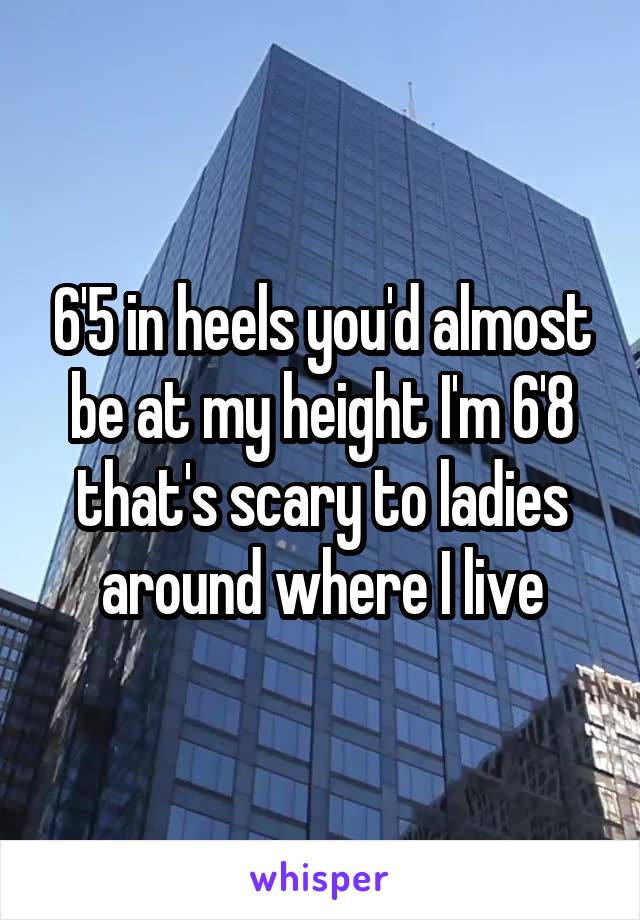 6'5 in heels you'd almost be at my height I'm 6'8 that's scary to ladies around where I live