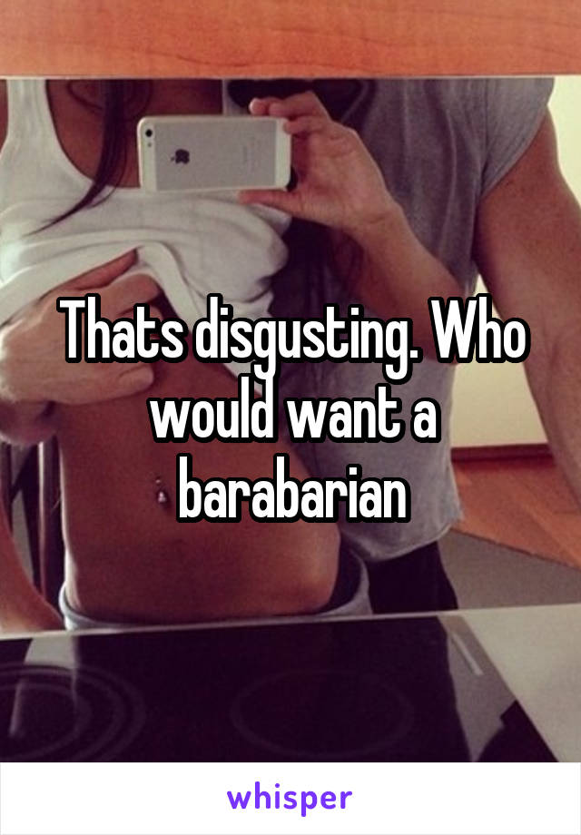 Thats disgusting. Who would want a barabarian