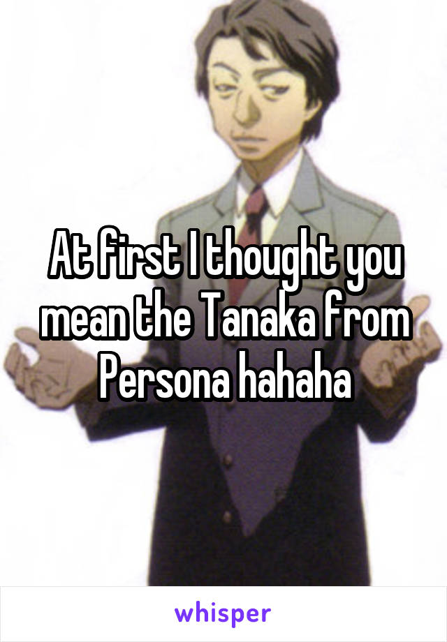 At first I thought you mean the Tanaka from Persona hahaha