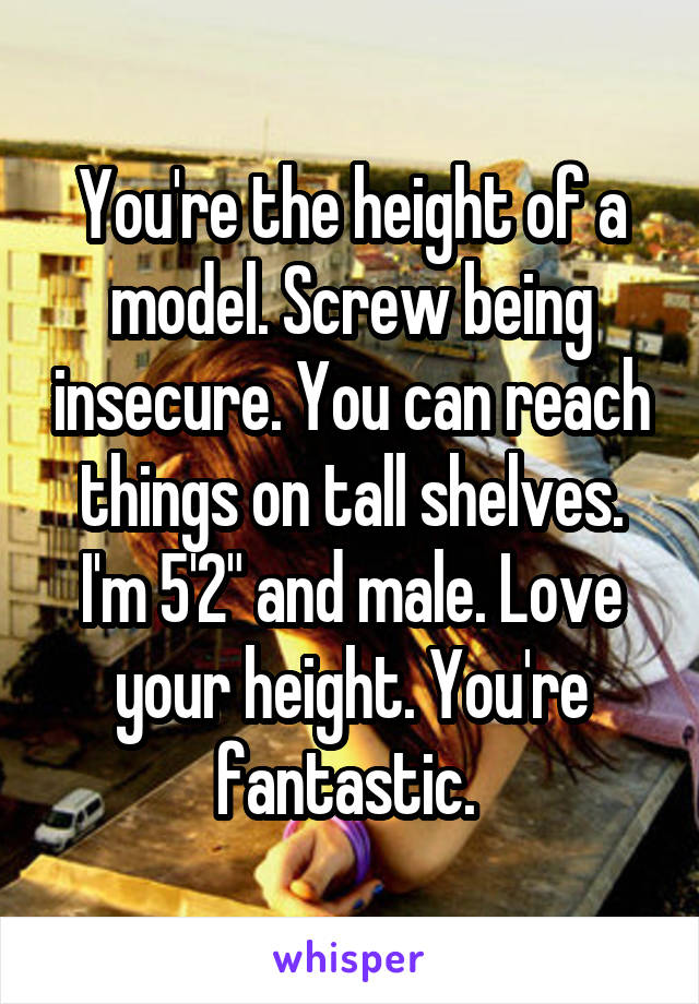 You're the height of a model. Screw being insecure. You can reach things on tall shelves. I'm 5'2" and male. Love your height. You're fantastic. 