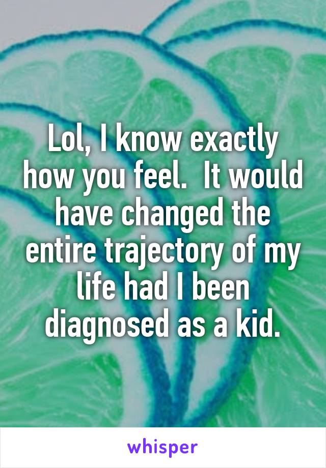 Lol, I know exactly how you feel.  It would have changed the entire trajectory of my life had I been diagnosed as a kid.