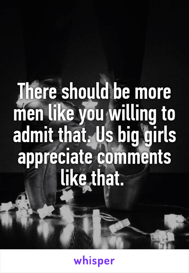 There should be more men like you willing to admit that. Us big girls appreciate comments like that. 