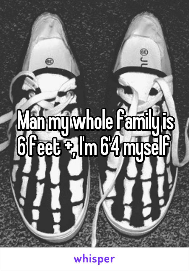 Man my whole family is 6 feet +, I'm 6'4 myself 