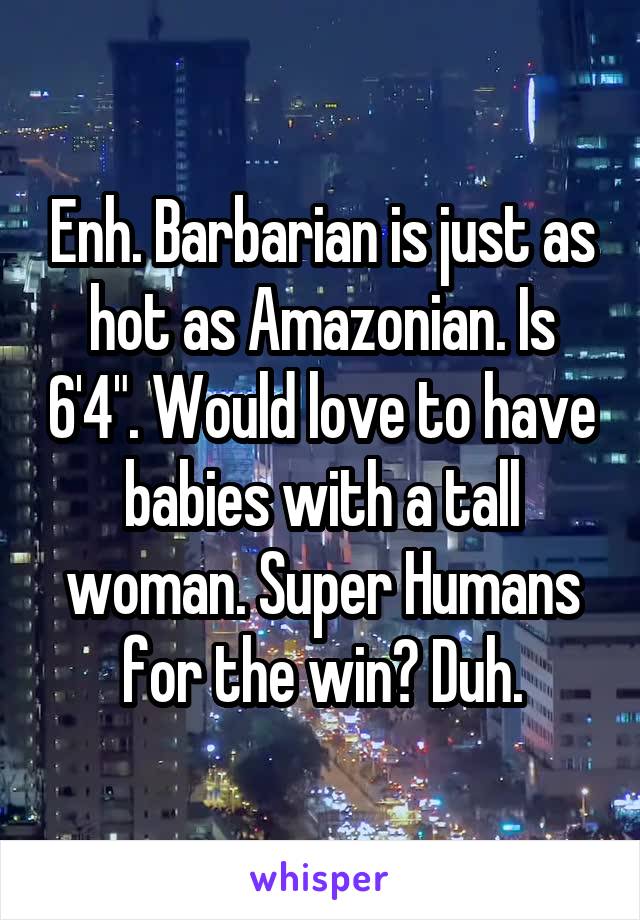 Enh. Barbarian is just as hot as Amazonian. Is 6'4". Would love to have babies with a tall woman. Super Humans for the win? Duh.