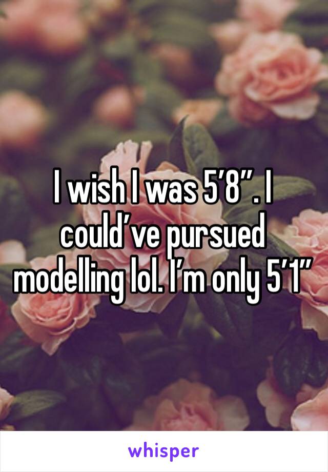 I wish I was 5’8”. I could’ve pursued modelling lol. I’m only 5’1”