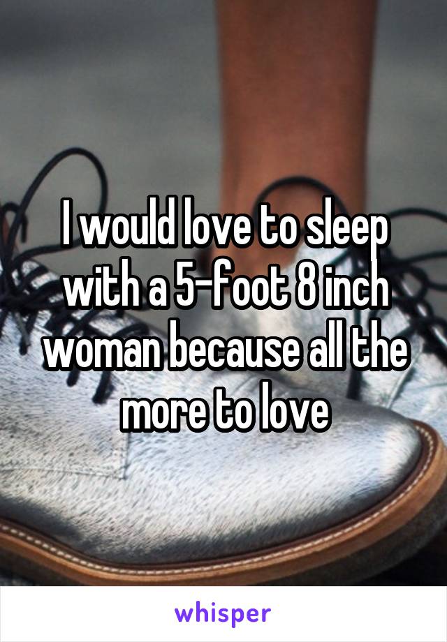 I would love to sleep with a 5-foot 8 inch woman because all the more to love